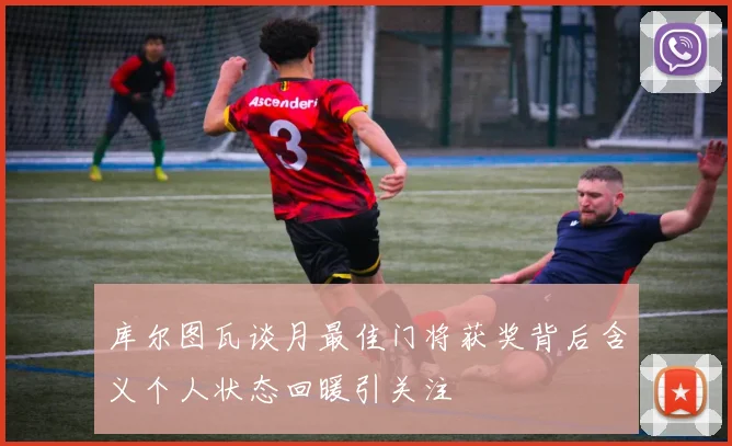 库尔图瓦谈月最佳门将获奖背后含义个人状态回暖引关注