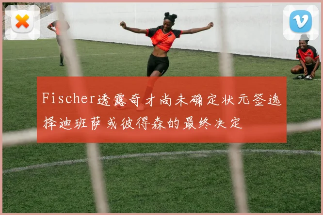 Fischer透露奇才尚未确定状元签选择迪班萨或彼得森的最终决定