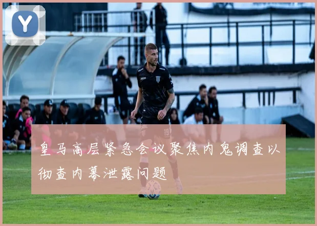 皇马高层紧急会议聚焦内鬼调查以彻查内幕泄露问题
