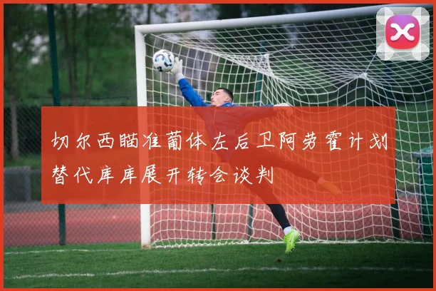切尔西瞄准葡体左后卫阿劳霍计划替代库库展开转会谈判