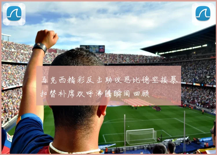 马克西精彩反击助攻恩比德空接暴扣替补席欢呼沸腾瞬间回顾