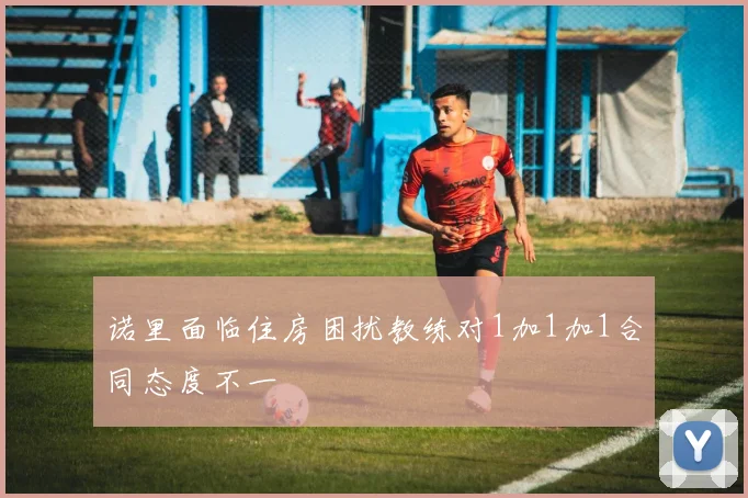 诺里面临住房困扰教练对1加1加1合同态度不一