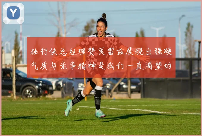 独行侠总经理赞莫雷兹展现出强硬气质与竞争精神是我们一直渴望的特质