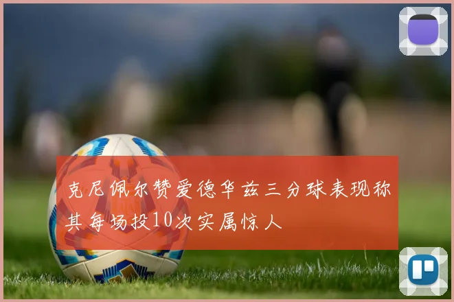 克尼佩尔赞爱德华兹三分球表现称其每场投10次实属惊人