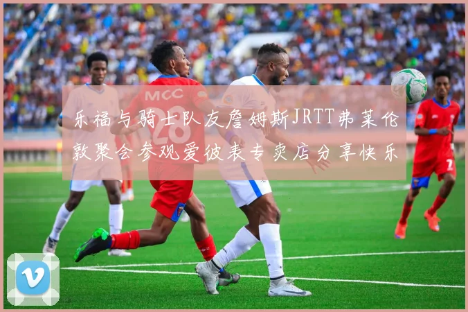 乐福与骑士队友詹姆斯JRTT弗莱伦敦聚会参观爱彼表专卖店分享快乐时光