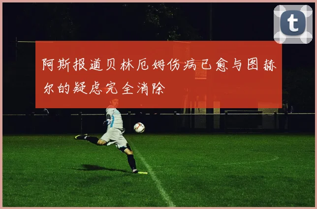 阿斯报道贝林厄姆伤病已愈与图赫尔的疑虑完全消除