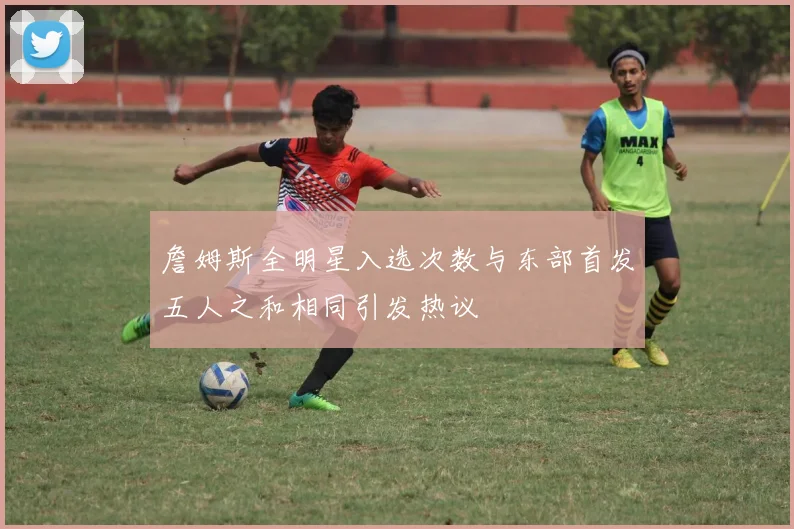 詹姆斯全明星入选次数与东部首发五人之和相同引发热议