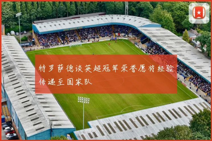 特罗萨德谈英超冠军荣誉愿将经验传递至国家队