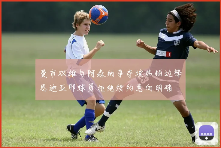 曼市双雄与阿森纳争夺埃弗顿边锋恩迪亚耶球员拒绝续约意向明确