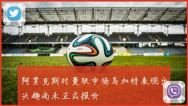 阿贾克斯对曼联中场乌加特表现出兴趣尚未正式报价
