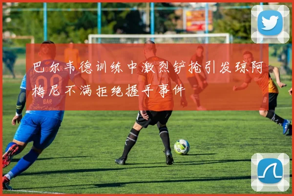 巴尔韦德训练中激烈铲抢引发琼阿梅尼不满拒绝握手事件