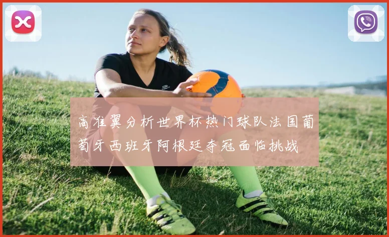 高准翼分析世界杯热门球队法国葡萄牙西班牙阿根廷夺冠面临挑战