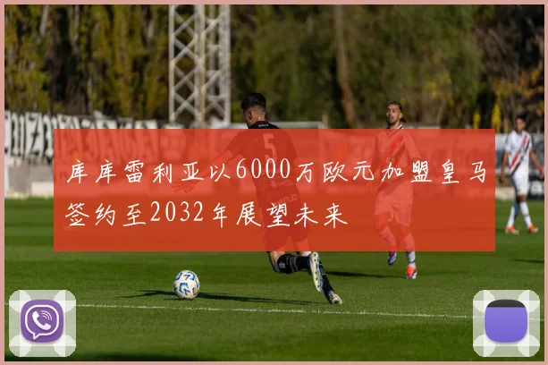库库雷利亚以6000万欧元加盟皇马签约至2032年展望未来