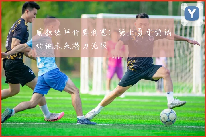 前教练评价奥利塞：场上勇于尝试的他未来潜力无限