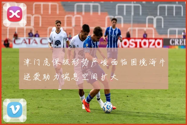 津门虎保级形势严峻面临困境海牛逆袭助力喘息空间扩大